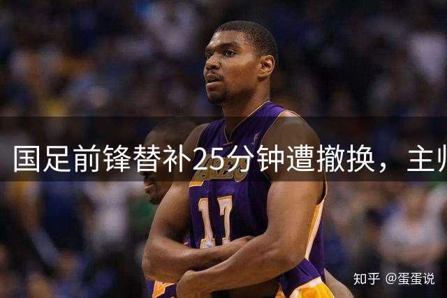 国足前锋替补25分钟遭撤换，主帅果断决定引热议