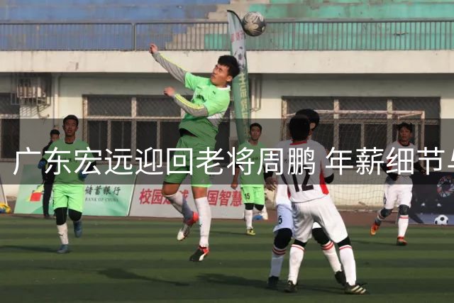 广东宏远迎回老将周鹏 年薪细节与教练薪资引关注