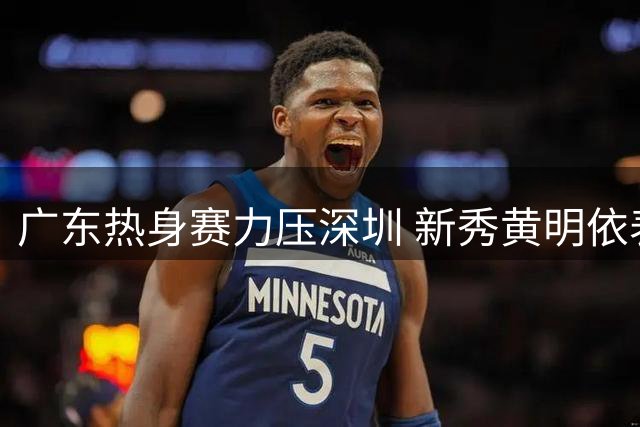 广东热身赛力压深圳 新秀黄明依表现亮眼